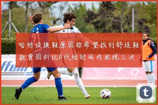 哈特谈换鞋原因称希望找到舒适鞋款曾因科比6代短时间内犯规三次