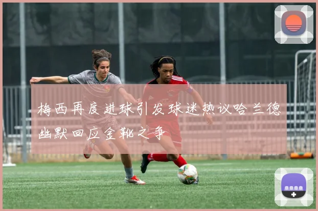 梅西再度进球引发球迷热议哈兰德幽默回应金靴之争
