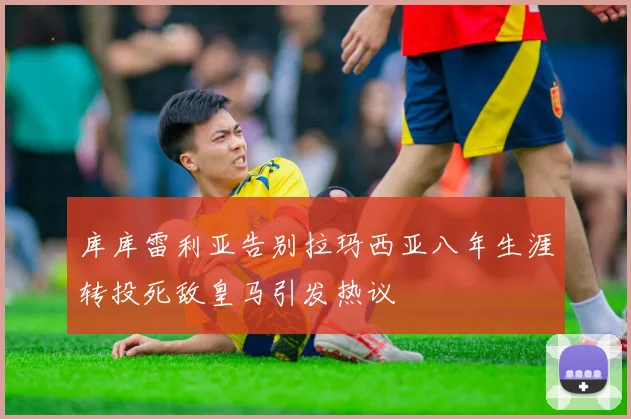 库库雷利亚告别拉玛西亚八年生涯转投死敌皇马引发热议