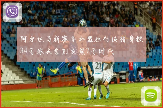 阿尔达马新赛季加盟独行侠将身披34号球衣告别灰熊7号时代