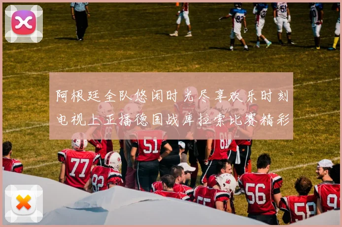 阿根廷全队悠闲时光尽享欢乐时刻电视上正播德国战库拉索比赛精彩瞬间