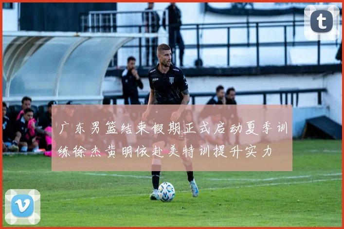 广东男篮结束假期正式启动夏季训练徐杰黄明依赴美特训提升实力