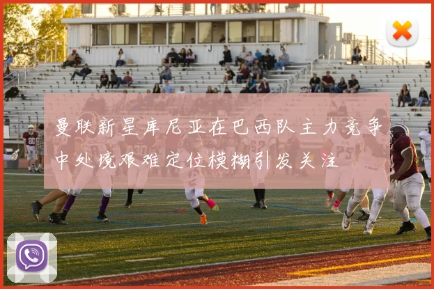 曼联新星库尼亚在巴西队主力竞争中处境艰难定位模糊引发关注