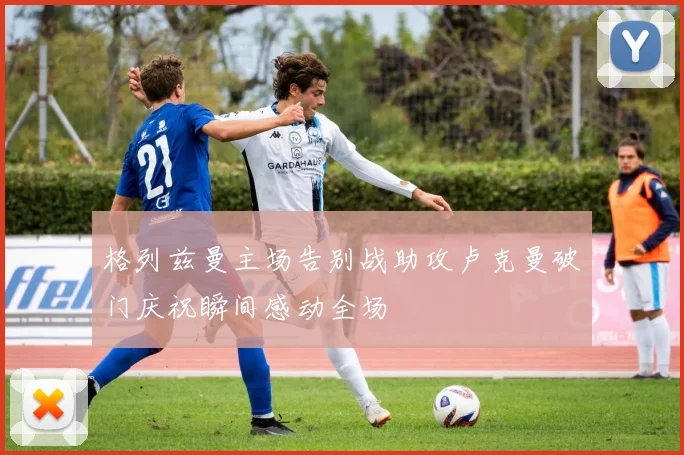 格列兹曼主场告别战助攻卢克曼破门庆祝瞬间感动全场