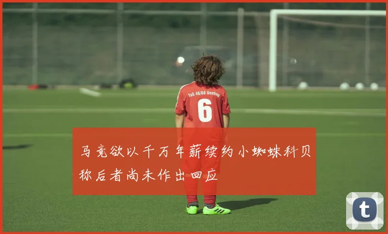 马竞欲以千万年薪续约小蜘蛛科贝称后者尚未作出回应