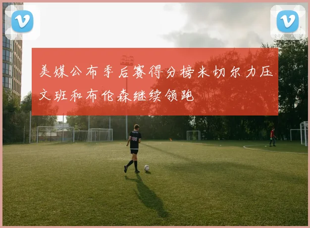 美媒公布季后赛得分榜米切尔力压文班和布伦森继续领跑