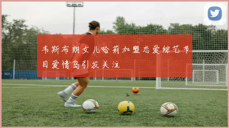 韦斯布朗女儿哈莉加盟恋爱综艺节目爱情岛引发关注