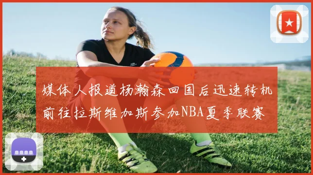 媒体人报道杨瀚森回国后迅速转机前往拉斯维加斯参加NBA夏季联赛