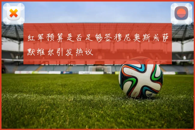 红军预算是否足够签穆尼奥斯或萨默维尔引发热议