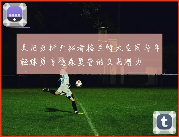 美记分析开拓者格兰特大合同与年轻球员亨德森夏普的交易潜力