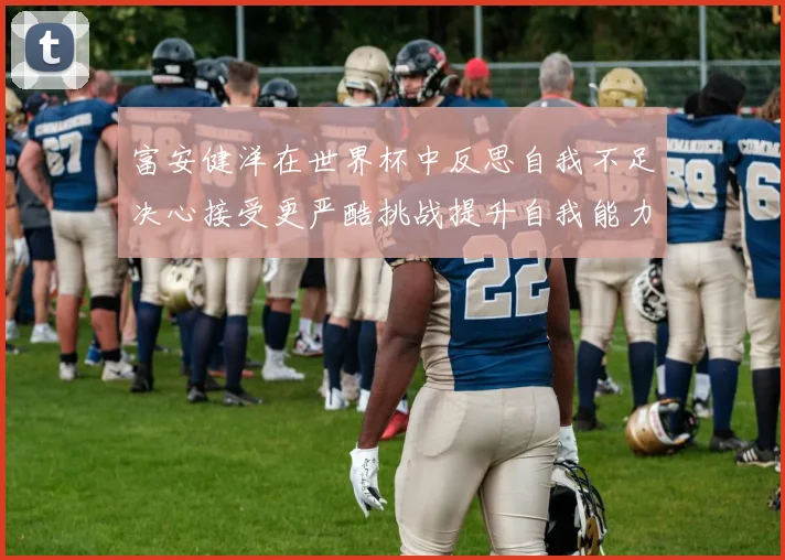 富安健洋在世界杯中反思自我不足决心接受更严酷挑战提升自我能力