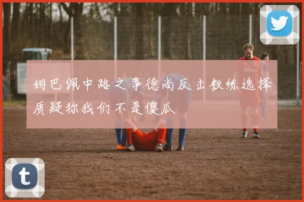 姆巴佩中路之争德尚反击教练选择质疑称我们不是傻瓜