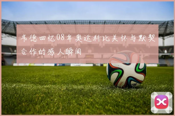韦德回忆08年奥运科比关怀与默契合作的感人瞬间