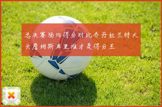 总决赛场均得分对比乔丹杜兰特大头詹姆斯库里谁才是得分王