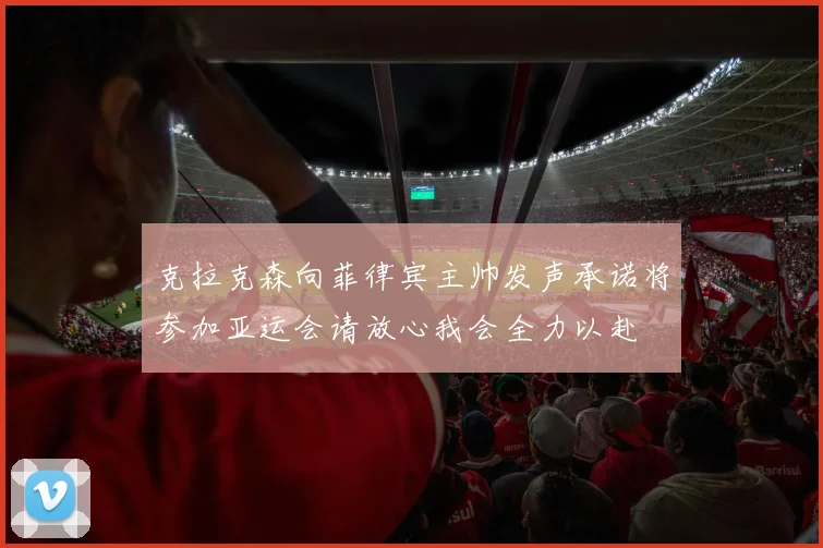 克拉克森向菲律宾主帅发声承诺将参加亚运会请放心我会全力以赴