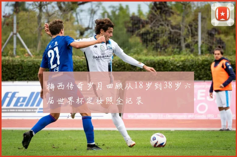 梅西传奇岁月回顾从18岁到38岁六届世界杯定妆照全记录